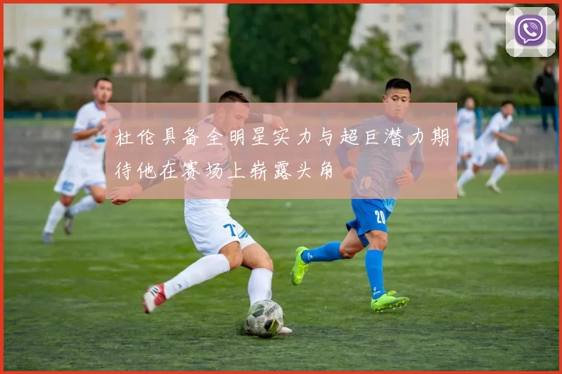 杜伦具备全明星实力与超巨潜力期待他在赛场上崭露头角