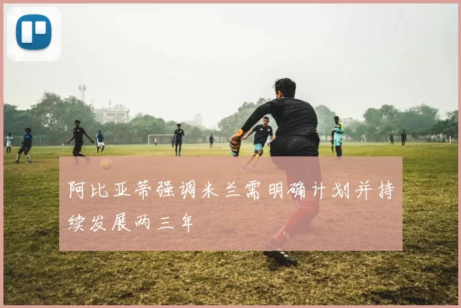 阿比亚蒂强调米兰需明确计划并持续发展两三年