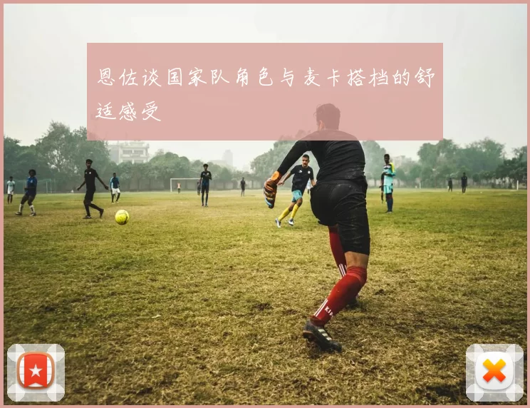 恩佐谈国家队角色与麦卡搭档的舒适感受