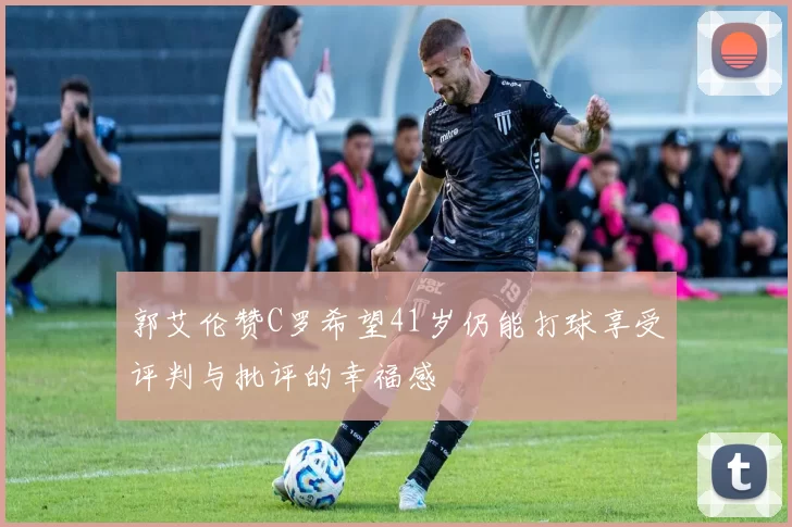 郭艾伦赞C罗希望41岁仍能打球享受评判与批评的幸福感