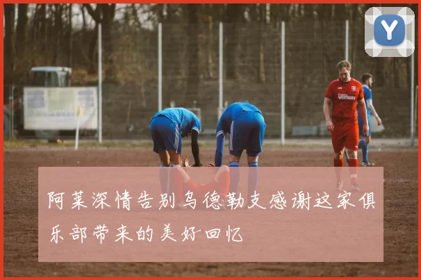 阿莱深情告别乌德勒支感谢这家俱乐部带来的美好回忆