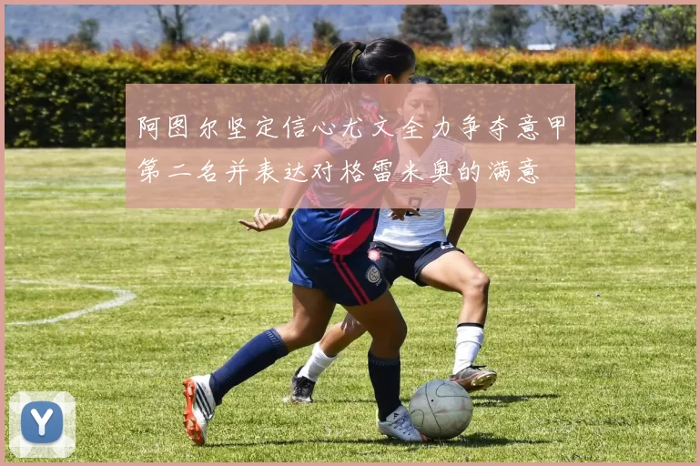 阿图尔坚定信心尤文全力争夺意甲第二名并表达对格雷米奥的满意