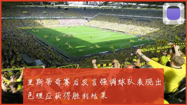 里斯蒂奇赛后发言强调球队表现出色理应获得胜利结果