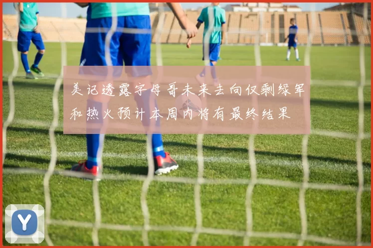 美记透露字母哥未来去向仅剩绿军和热火预计本周内将有最终结果
