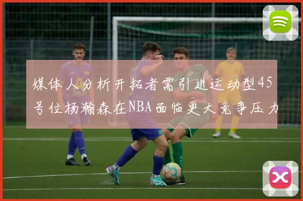 媒体人分析开拓者需引进运动型45号位杨瀚森在NBA面临更大竞争压力