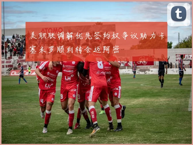 美职联调解优先签约权争议助力卡塞米罗顺利转会迈阿密