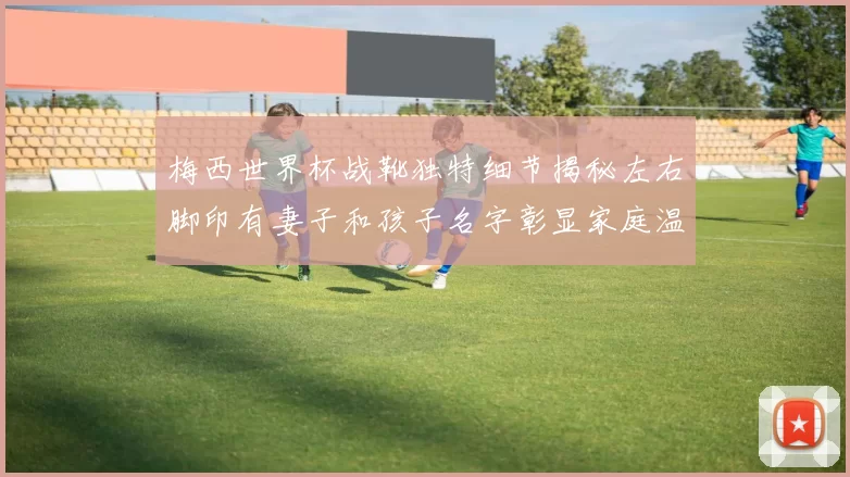 梅西世界杯战靴独特细节揭秘左右脚印有妻子和孩子名字彰显家庭温暖